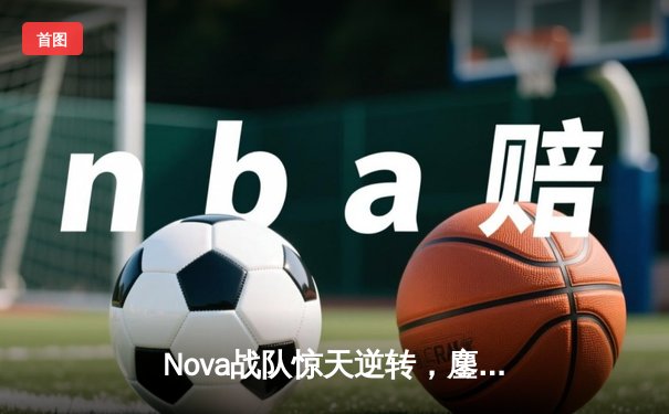 Nova战队惊天逆转，鏖战五局勇夺《无畏契约》亚洲邀请赛冠军