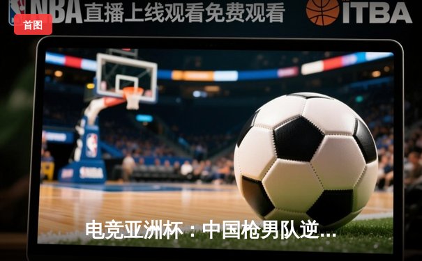 电竞亚洲杯：中国枪男队逆袭夺冠，战术博弈成关键