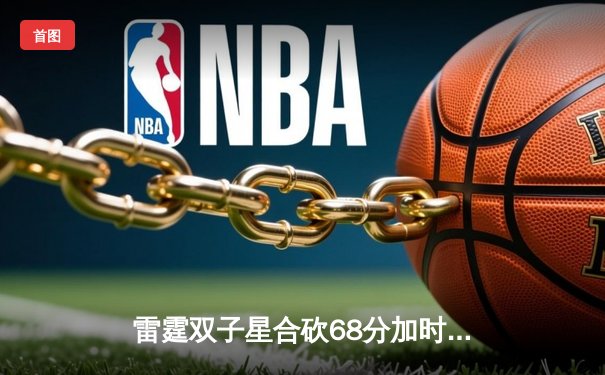 雷霆双子星合砍68分加时险胜勇士，霍姆格伦关键封盖锁定胜局